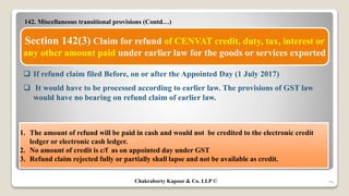 142. Miscellaneous transitional provisions (Contd…)
44
Section 142(3) Claim for refund of CENVAT credit, duty, tax, interest or
any other amount paid under earlier law for the goods or services exported
 If refund claim filed Before, on or after the Appointed Day (1 July 2017)
 It would have to be processed according to earlier law. The provisions of GST law
would have no bearing on refund claim of earlier law.
1. The amount of refund will be paid in cash and would not be credited to the electronic credit
ledger or electronic cash ledger.
2. No amount of credit is c/f as on appointed day under GST
3. Refund claim rejected fully or partially shall lapse and not be available as credit.
Chakraborty Kapoor & Co. LLP ©
 