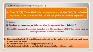 142. Miscellaneous transitional provisions (Contd…)
9/14/2017 45
Section 142(4) Claim filed after the appointed day (1 July 2017) for refund of
any duty or tax paid in earlier law for the goods or services exported
Where:~
 Goods or services exported before or after the appointed day (1 July 2017)
It would be processed according to earlier law. The provisions of GST law would have no
bearing on refund claim of earlier law.
1. The amount of refund will be paid in cash and would not be credited to the electronic credit ledger
or electronic cash ledger.
2. No amount of credit is c/f as on appointed day under GST
3. Refund claim rejected fully or partially shall lapse and not be available as credit.
 