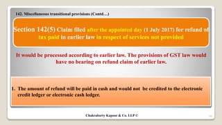142. Miscellaneous transitional provisions (Contd…)
46
Section 142(5) Claim filed after the appointed day (1 July 2017) for refund of
tax paid in earlier law in respect of services not provided
It would be processed according to earlier law. The provisions of GST law would
have no bearing on refund claim of earlier law.
1. The amount of refund will be paid in cash and would not be credited to the electronic
credit ledger or electronic cash ledger.
Chakraborty Kapoor & Co. LLP ©
 