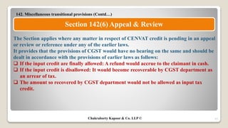 142. Miscellaneous transitional provisions (Contd…)
47
Section 142(6) Appeal & Review
The Section applies where any matter in respect of CENVAT credit is pending in an appeal
or review or reference under any of the earlier laws.
It provides that the provisions of CGST would have no bearing on the same and should be
dealt in accordance with the provisions of earlier laws as follows:
 If the input credit are finally allowed: A refund would accrue to the claimant in cash.
 If the input credit is disallowed: It would become recoverable by CGST department as
an arrear of tax.
 The amount so recovered by CGST department would not be allowed as input tax
credit.
Chakraborty Kapoor & Co. LLP ©
 