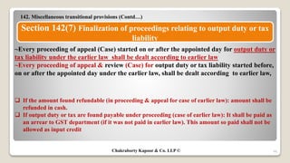 142. Miscellaneous transitional provisions (Contd…)
48
Section 142(7) Finalization of proceedings relating to output duty or tax
liability
~Every proceeding of appeal (Case) started on or after the appointed day for output duty or
tax liability under the earlier law shall be dealt according to earlier law
~Every proceeding of appeal & review (Case) for output duty or tax liability started before,
on or after the appointed day under the earlier law, shall be dealt according to earlier law,
 If the amount found refundable (in proceeding & appeal for case of earlier law): amount shall be
refunded in cash.
 If output duty or tax are found payable under proceeding (case of earlier law): It shall be paid as
an arrear to GST department (if it was not paid in earlier law). This amount so paid shall not be
allowed as input credit
Chakraborty Kapoor & Co. LLP ©
 