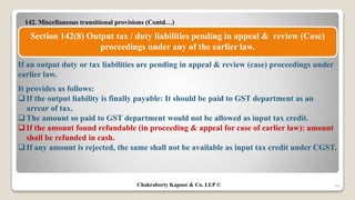 142. Miscellaneous transitional provisions (Contd…)
49
Section 142(8) Output tax / duty liabilities pending in appeal & review (Case)
proceedings under any of the earlier law.
If an output duty or tax liabilities are pending in appeal & review (case) proceedings under
earlier law.
It provides as follows:
If the output liability is finally payable: It should be paid to GST department as an
arrear of tax.
The amount so paid to GST department would not be allowed as input tax credit.
If the amount found refundable (in proceeding & appeal for case of earlier law): amount
shall be refunded in cash.
If any amount is rejected, the same shall not be available as input tax credit under CGST.
Chakraborty Kapoor & Co. LLP ©
 