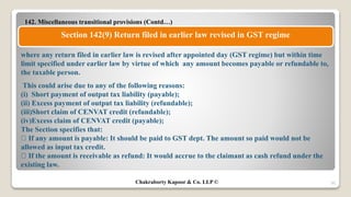 142. Miscellaneous transitional provisions (Contd…)
50
Section 142(9) Return filed in earlier law revised in GST regime
where any return filed in earlier law is revised after appointed day (GST regime) but within time
limit specified under earlier law by virtue of which any amount becomes payable or refundable to,
the taxable person.
This could arise due to any of the following reasons:
(i) Short payment of output tax liability (payable);
(ii) Excess payment of output tax liability (refundable);
(iii)Short claim of CENVAT credit (refundable);
(iv)Excess claim of CENVAT credit (payable);
The Section specifies that:
If any amount is payable: It should be paid to GST dept. The amount so paid would not be
allowed as input tax credit.
If the amount is receivable as refund: It would accrue to the claimant as cash refund under the
existing law.
Chakraborty Kapoor & Co. LLP ©
 
