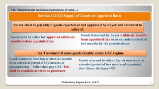 142. Miscellaneous transitional provisions (Contd…)
55
Section 142(12) Supply of Goods on Approval Basis
Goods sent by seller for approval within six
months before appointed day
Goods Returned by buyer within six months
from appointed day or as extended period of
two months by the commissioner
No tax shall be payable if goods rejected or not approved by buyer and returned to
seller if:
Goods returned to seller after six months or as
extended period of two months of appointed
day– Buyer shall pay GST
Goods returned from buyer after six months
or as extended period of two months of
appointed day – Seller shall pay GST. This
shall be available as credit to purchaser
Tax Treatment if same goods taxable under GST regime
Chakraborty Kapoor & Co. LLP ©
 