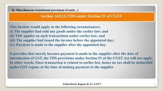 42. Miscellaneous transitional provisions (Contd…)
56
Section 142(13) TDS under Section 51 of CGST
This Section would apply in the following circumstances:
(i) The supplier had sold any goods under the earlier law; and
(ii) TDS applies on such transactions under earlier law; and
(iii) The supplier had issued the invoice before the appointed day;
(iv) Payment is made to the supplier after the appointed day.
It provides that merely because payment is made to the supplier after the date of
introduction of GST, the TDS provisions under Section 51 of the CGST Act will not apply.
In other words, Since transaction is related to earlier law, hence no tax shall be deductible
under GST regime at the time of making payment to the supplier
Chakraborty Kapoor & Co. LLP ©
 