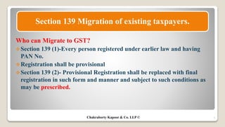 Who can Migrate to GST?
Section 139 (1)-Every person registered under earlier law and having
PAN No.
Registration shall be provisional
Section 139 (2)- Provisional Registration shall be replaced with final
registration in such form and manner and subject to such conditions as
may be prescribed.
7
Section 139 Migration of existing taxpayers.
Chakraborty Kapoor & Co. LLP ©
 