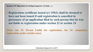Section 139 Migration of existing taxpayers. (Contd….)
Registration certificate issued u/s 139(1) shall be deemed to
have not been issued if said registration is cancelled in
pursuance of an application filed by such person that he was
not liable to registration under section 22 or section 24
(Note: Sec 22- Person Liable for registration. Sec 24- compulsory
registration under certain cases)
8Chakraborty Kapoor & Co. LLP ©
 