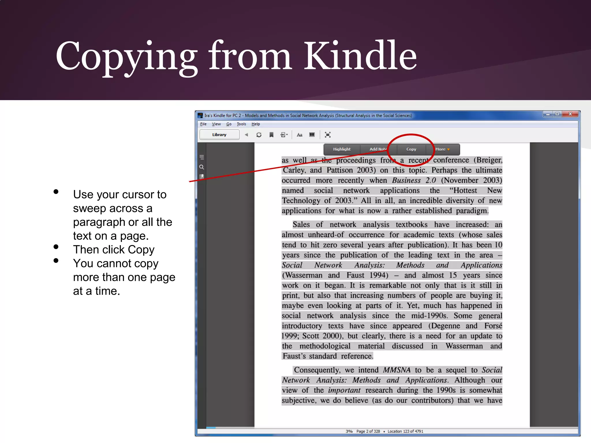 Copying from Kindle


•   Use your cursor to
    sweep across a
    paragraph or all the
    text on a page.
•   Then click Copy
•   You cannot copy
    more than one page
    at a time.
 