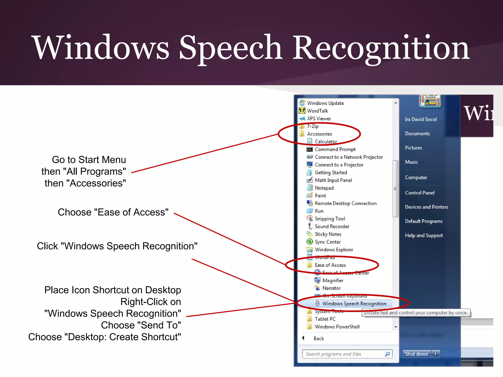 Windows Speech Recognition


     Go to Start Menu
  then "All Programs"
   then "Accessories"

      Choose "Ease of Access"


 Click "Windows Speech Recognition"



   Place Icon Shortcut on Desktop
                    Right-Click on
   "Windows Speech Recognition"
               Choose "Send To"
Choose "Desktop: Create Shortcut"
 