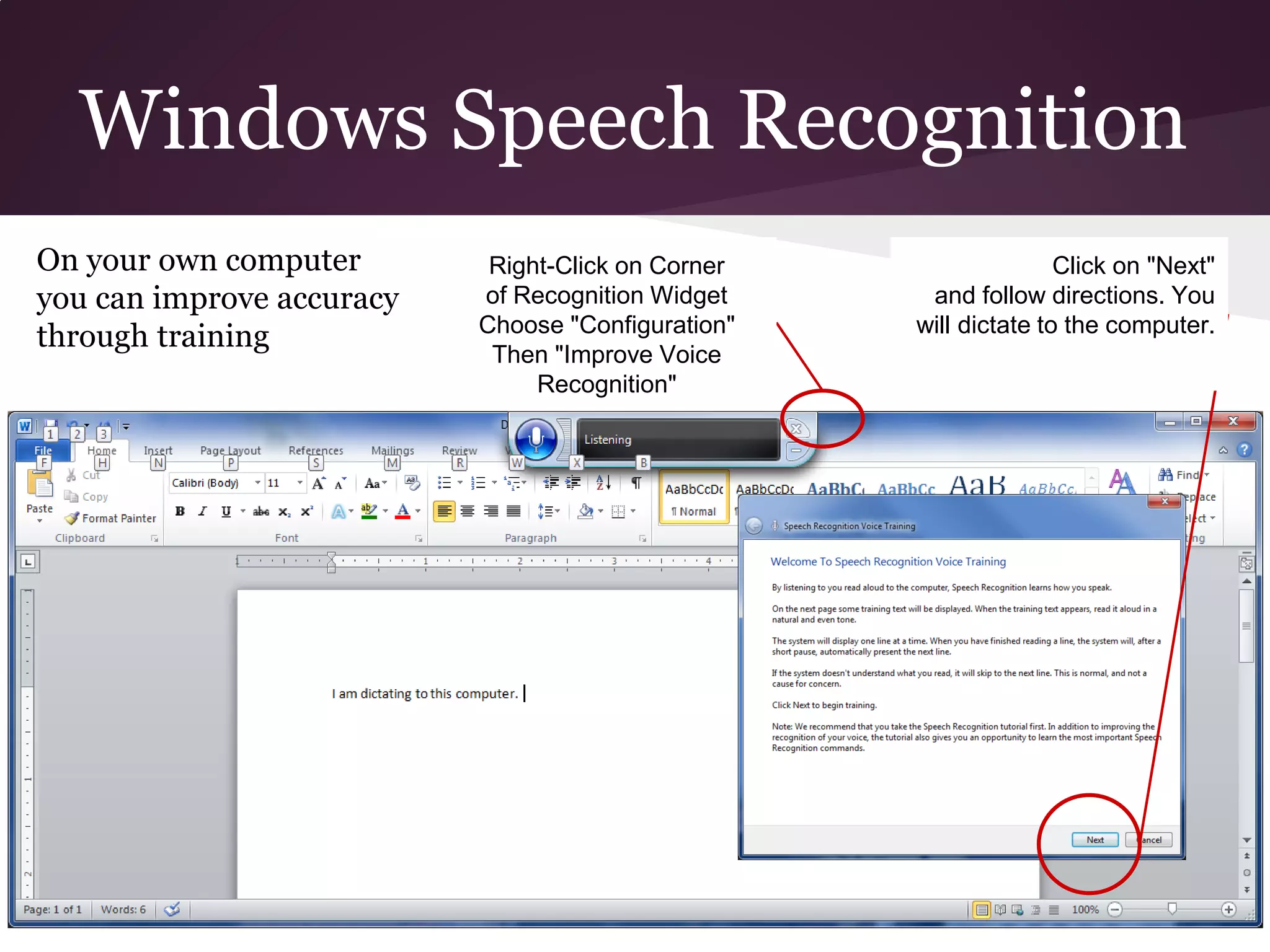 Windows Speech Recognition
On your own computer        Right-Click on Corner                  Click on "Next"
you can improve accuracy   of Recognition Widget     and follow directions. You
                           Choose "Configuration"   will dictate to the computer.
through training
                            Then "Improve Voice
                                Recognition"
 