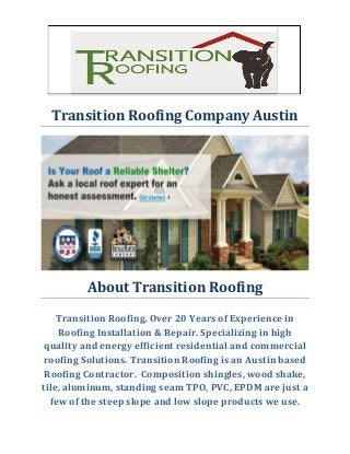 Transition Roofing Company Austin 
About Transition Roofing 
Transition Roofing, Over 20 Years of Experience in Roofing Installation & Repair. Specializing in high quality and energy efficient residential and commercial roofing Solutions. Transition Roofing is an Austin based Roofing Contractor. Composition shingles, wood shake, tile, aluminum, standing seam TPO, PVC, EPDM are just a few of the steep slope and low slope products we use. 
 