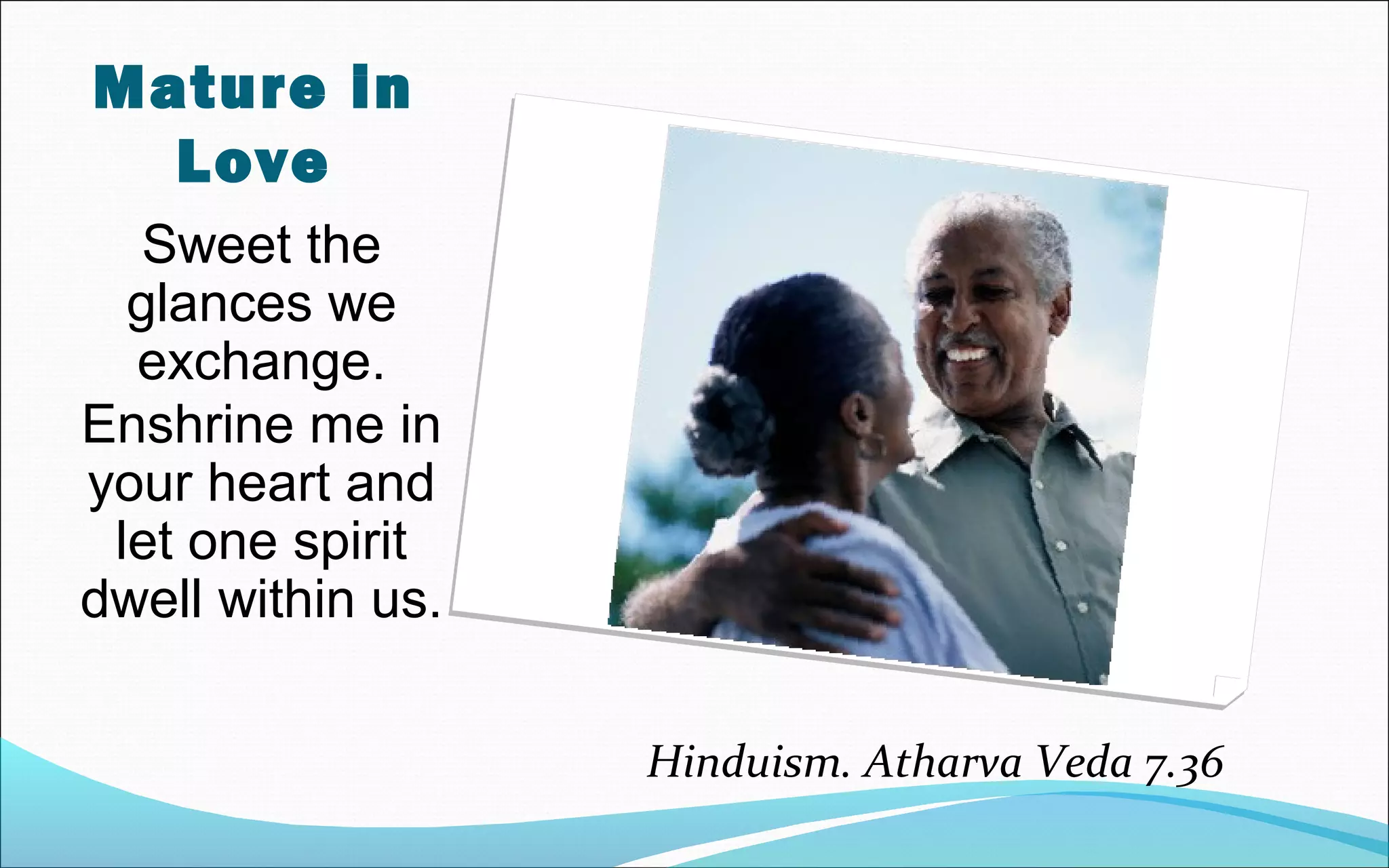 Sweet the
glances we
exchange.
Enshrine me in
your heart and
let one spirit
dwell within us.
Hinduism. Atharva Veda 7.36
Mature in
Love