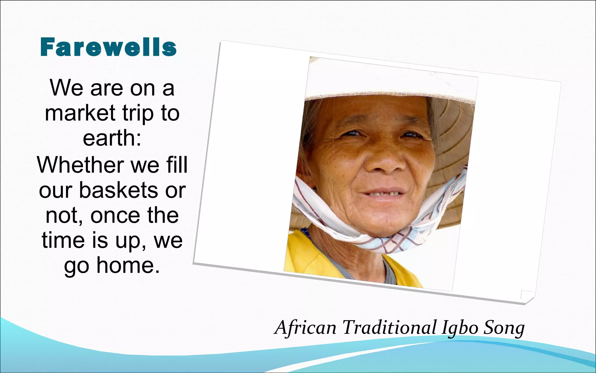 Farewells
We are on a
market trip to
earth:
Whether we fill
our baskets or
not, once the
time is up, we
go home.
African Traditional Igbo Song