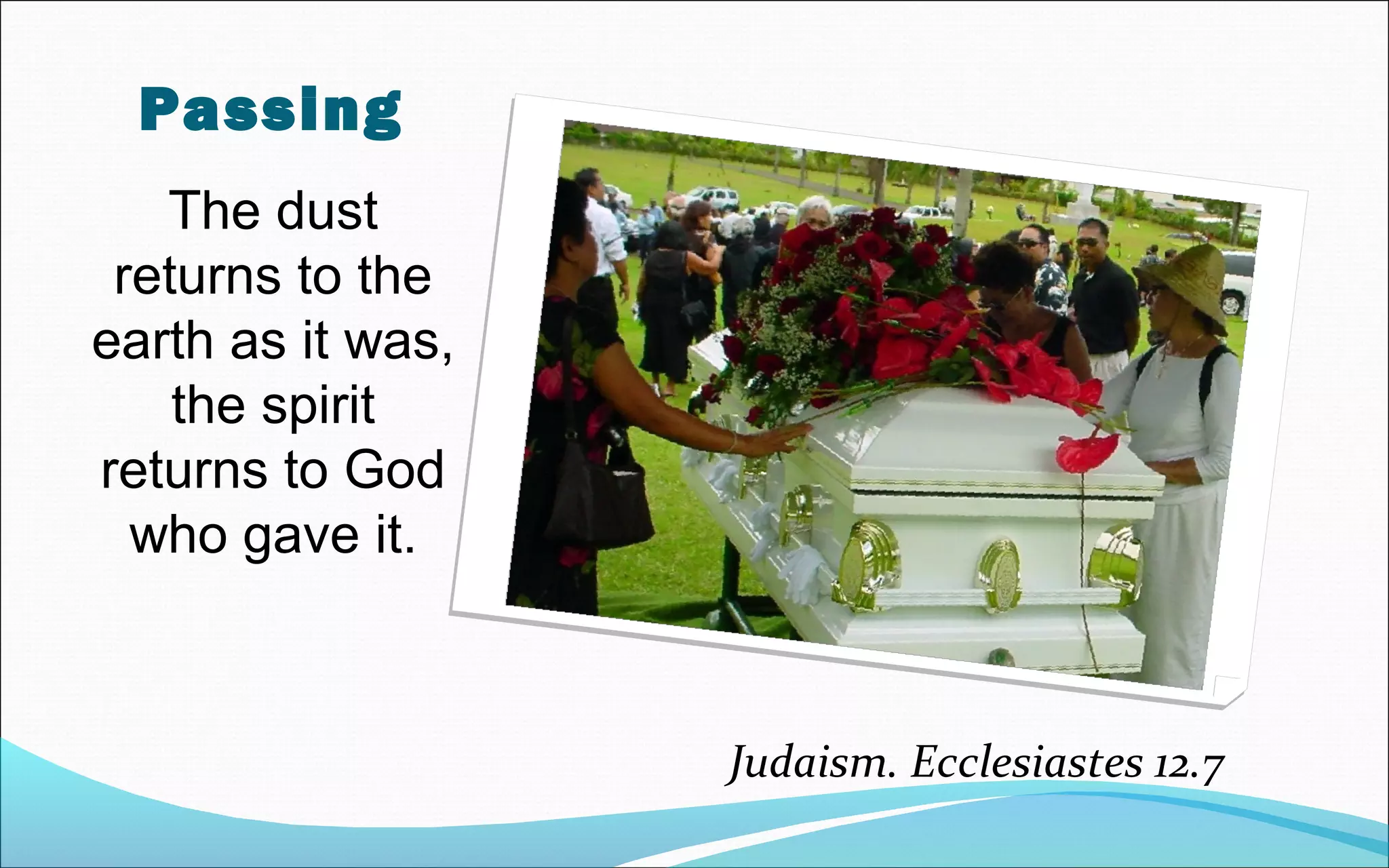 Passing
The dust
returns to the
earth as it was,
the spirit
returns to God
who gave it.
Judaism. Ecclesiastes 12.7