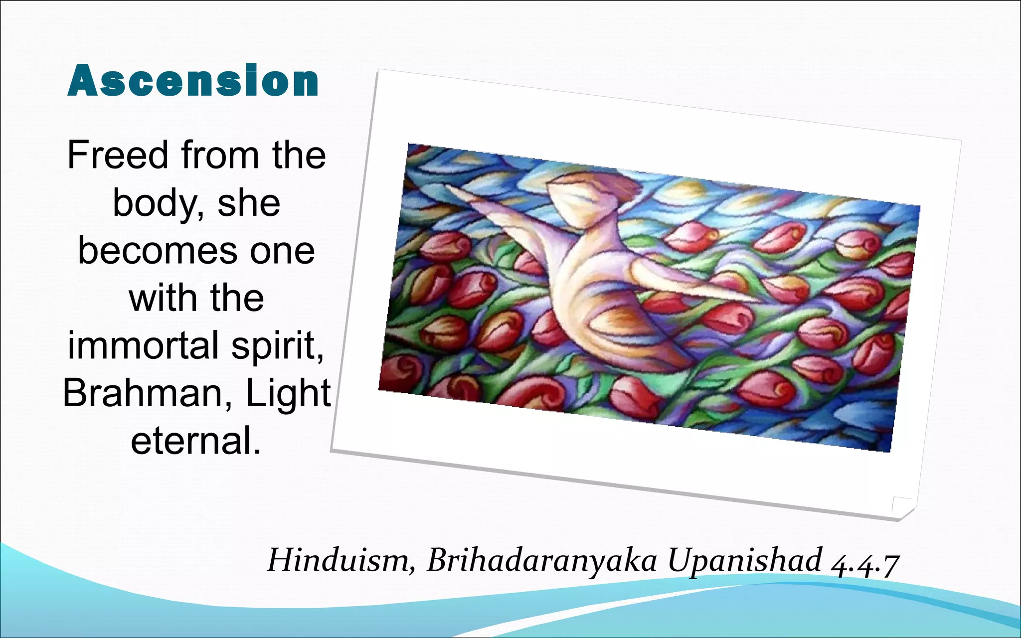 Ascension
Freed from the
body, she
becomes one
with the
immortal spirit,
Brahman, Light
eternal.
Hinduism, Brihadaranyaka Upanishad 4.4.7