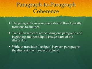 Paragraph-to-ParagraphCoherenceThe paragraphs in your essay should flow logically from one to another.Transition sentences concluding one paragraph and beginning another help to bridge parts of the discussion.Without transition “bridges” between paragraphs, the discussion will seem disjointed.