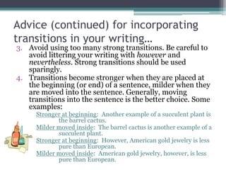 Advice (continued) for incorporating
transitions in your writing…
3. Avoid using too many strong transitions. Be careful to
   avoid littering your writing with however and
   nevertheless. Strong transitions should be used
   sparingly.
4. Transitions become stronger when they are placed at
   the beginning (or end) of a sentence, milder when they
   are moved into the sentence. Generally, moving
   transitions into the sentence is the better choice. Some
   examples:
      Stronger at beginning: Another example of a succulent plant is
             the barrel cactus.
      Milder moved inside: The barrel cactus is another example of a
             succulent plant.
      Stronger at beginning: However, American gold jewelry is less
             pure than European.
      Milder moved inside: American gold jewelry, however, is less
             pure than European.
 