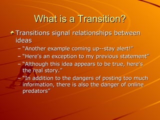 What is a Transition? Transitions signal relationships between ideas  “ Another example coming up--stay alert!”  “ Here's an exception to my previous statement”  “ Although this idea appears to be true, here's the real story.”  “ In addition to the dangers of posting too much information, there is also the danger of online predators” 
