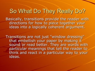 So What Do They Really Do? Basically, transitions provide the reader with directions for how to piece together your ideas into a logically coherent argument.  Transitions are not just "window dressing" that embellish your paper by making it sound or read better. They are words with particular meanings that tell the reader to think and react in a particular way to your ideas.  