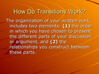 How Do Transitions Work? The organization of your written work includes two elements:  (1)  the order in which you have chosen to present the different parts of your discussion or argument, and  (2)  the relationships you construct between these parts.  