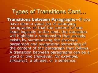 Types of Transitions Cont… Transitions between Paragraphs-- If you have done a good job of arranging paragraphs so that the content of one leads logically to the next, the transition will highlight a relationship that already exists by summarizing the previous paragraph and suggesting something of the content of the paragraph that follows. A transition between paragraphs can be a word or two ( however, for example, similarly ), a phrase, or a sentence.  