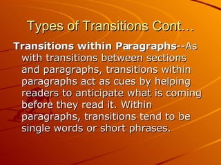 Types of Transitions Cont… Transitions within Paragraphs --As with transitions between sections and paragraphs, transitions within paragraphs act as cues by helping readers to anticipate what is coming before they read it. Within paragraphs, transitions tend to be single words or short phrases. 