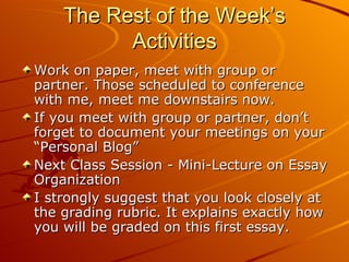 The Rest of the Week’s Activities Work on paper, meet with group or partner. Those scheduled to conference with me, meet me downstairs now. If you meet with group or partner, don’t forget to document your meetings on your “Personal Blog” Next Class Session - Mini-Lecture on Essay Organization I strongly suggest that you look closely at the grading rubric. It explains exactly how you will be graded on this first essay. 