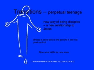 Transitions –  perpetual teenage new way of being disciples – a new relationship to Jesus Unless a seed falls to the ground it can not produce fruit New wine skills for new wine Taken from Matt 28:16-20; Mark 16; Luke 24; 20 & 21 