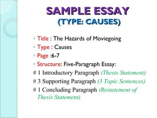 SAMPLE ESSAY
         (TYPE: CAUSES)

◦ Title : The Hazards of Moviegoing
◦ Type : Causes
◦ Page :6-7
◦ Structure: Five-Paragraph Essay:
# 1 Introductory Paragraph (Thesis Statement)
# 3 Supporting Paragraph (3 Topic Sentences)
# 1 Concluding Paragraph (Restatement of
  Thesis Statement)
 
