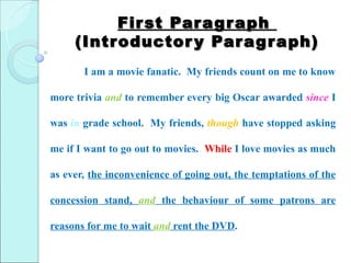Fir st Par ag r aph
     (Introductor y Par ag r aph)
       I am a movie fanatic. My friends count on me to know

more trivia and to remember every big Oscar awarded since I

was in grade school. My friends, though have stopped asking

me if I want to go out to movies. While I love movies as much

as ever, the inconvenience of going out, the temptations of the

concession stand, and the behaviour of some patrons are

reasons for me to wait and rent the DVD.
 