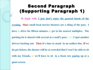 Second Par ag r aph
       (Suppor ting Par ag r aph 1)
        To begin with, I just don’t enjoy the general hassle of the

evening. Since small local movies theaters are a thing of the past, I

have to drive for fifteen minutes to get to the nearest multiplex. The

parking lot is shared with several at a snail’s pace until I spot another

drivers backing out. Then it’s time to stand in an endless line. If we

do get tickets, the theater will be so crowded that I won’t be able to sit

with my friends, or we’ll have to sit in a front row gaping up at a

giant screen.
 