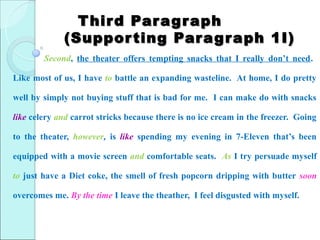 T hir d Par ag r aph
             (Suppor ting Par ag r aph 1I)
        Second, the theater offers tempting snacks that I really don’t need.

Like most of us, I have to battle an expanding wasteline. At home, I do pretty

well by simply not buying stuff that is bad for me. I can make do with snacks

like celery and carrot stricks because there is no ice cream in the freezer. Going

to the theater, however, is like spending my evening in 7-Eleven that’s been

equipped with a movie screen and comfortable seats. As I try persuade myself

to just have a Diet coke, the smell of fresh popcorn dripping with butter soon

overcomes me. By the time I leave the theather, I feel disgusted with myself.
 