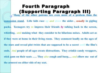 Four th Par agr aph
             (Suppor ting Par ag r aph III)
        Many of the other patrons are even more of a probem than the

concession stand. Litle kids race up and down the aisles , usually in gigling

packs. Teenagers try to impress their friends by talking back to the screen,

whistling, and making what they consider to be hilarious noises. Adults act as

if they were at home in their living room. They comment loudly on the ages of

the stars and reveal plot twists that are supposed to be a secret until the film’s

ends. And people of all ages create distractions. They crinkle candy wrappers,

stick gum on their seats ….. They also cough and burp,… and elbow me out of

the armrest on either side of my seat.
 