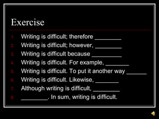 Exercise
1. Writing is difficult; therefore ________
2. Writing is difficult; however, ________
3. Writing is difficult because _________
4. Writing is difficult. For example, _______
5. Writing is difficult. To put it another way ______
6. Writing is difficult. Likewise, _______
7. Although writing is difficult, ________
8. ________. In sum, writing is difficult.
 