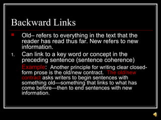 Backward Links
 Old– refers to everything in the text that the
reader has read thus far. New refers to new
information.
1. Can link to a key word or concept in the
preceding sentence (sentence coherence)
Example: Another principle for writing clear closed-
form prose is the old/new contract. The old/new
contract asks writers to begin sentences with
something old—something that links to what has
come before—then to end sentences with new
information.
 