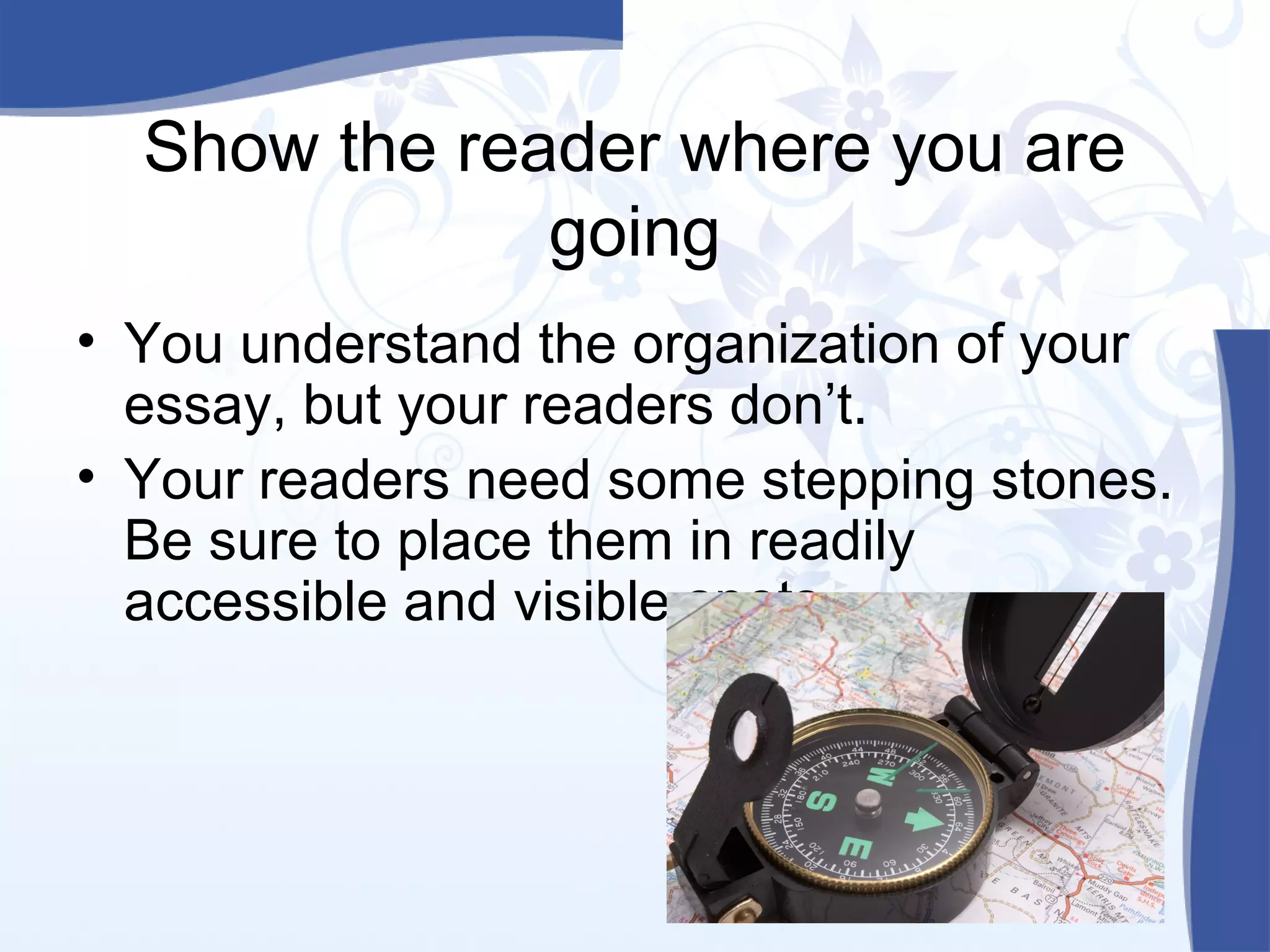 Show the reader where you are
going
• You understand the organization of your
essay, but your readers don’t.
• Your readers need some stepping stones.
Be sure to place them in readily
accessible and visible spots.