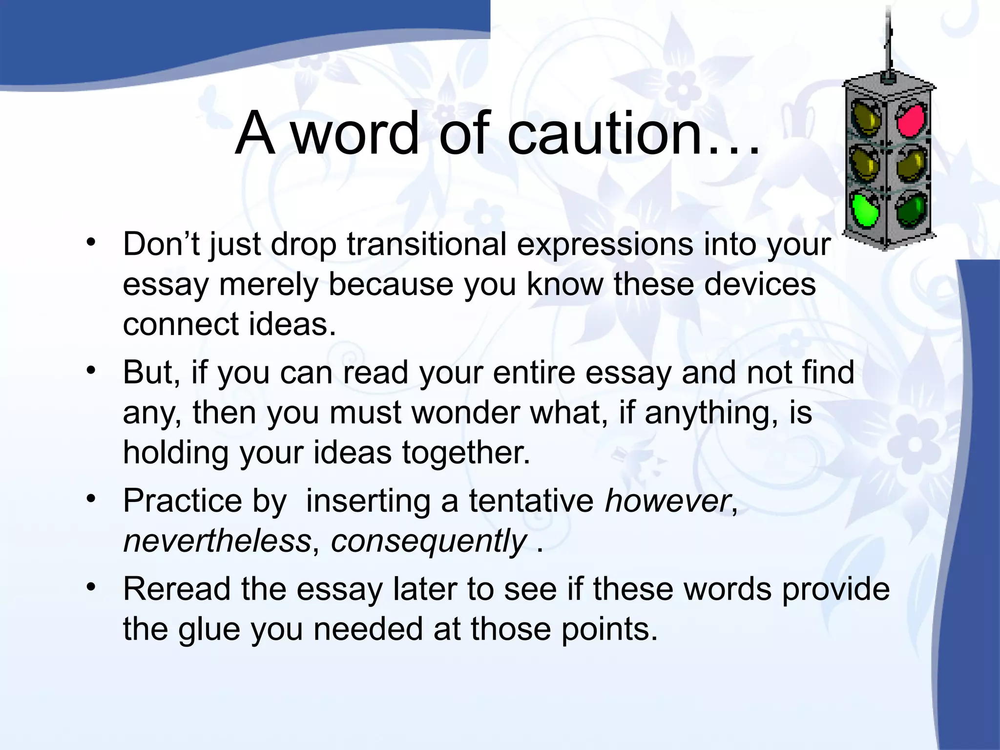 A word of caution…
• Don’t just drop transitional expressions into your
essay merely because you know these devices
connect ideas.
• But, if you can read your entire essay and not find
any, then you must wonder what, if anything, is
holding your ideas together.
• Practice by inserting a tentative however,
nevertheless, consequently .
• Reread the essay later to see if these words provide
the glue you needed at those points.