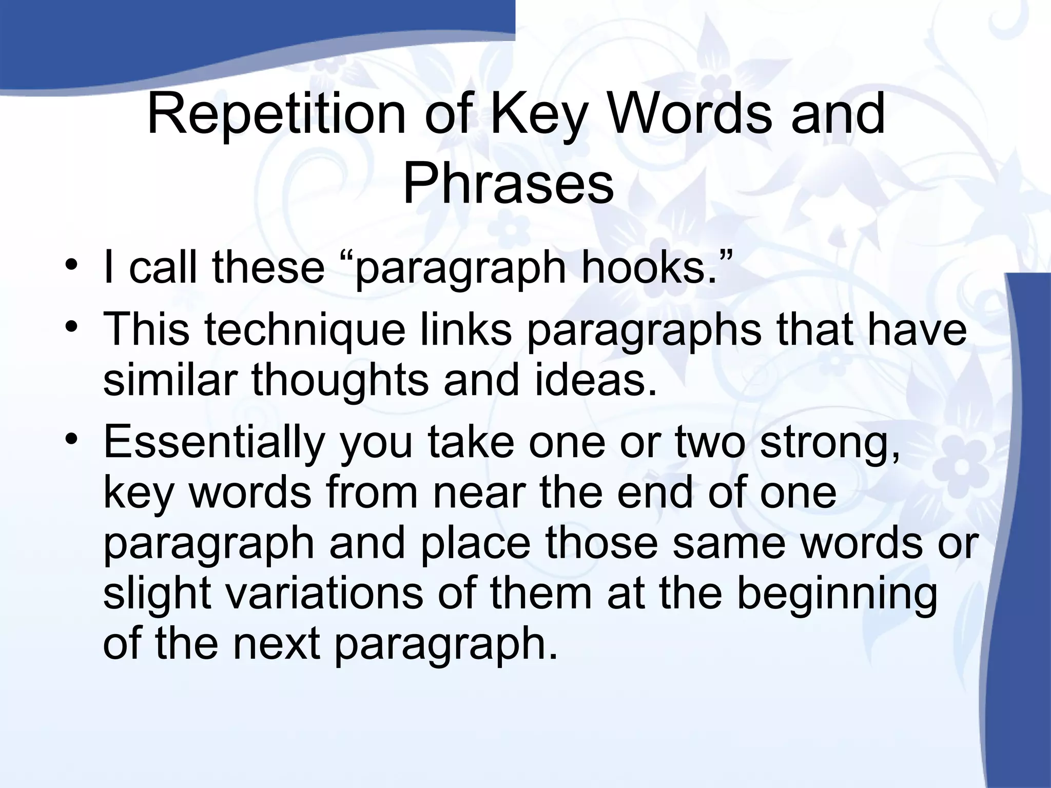 Repetition of Key Words and
Phrases
• I call these “paragraph hooks.”
• This technique links paragraphs that have
similar thoughts and ideas.
• Essentially you take one or two strong,
key words from near the end of one
paragraph and place those same words or
slight variations of them at the beginning
of the next paragraph.