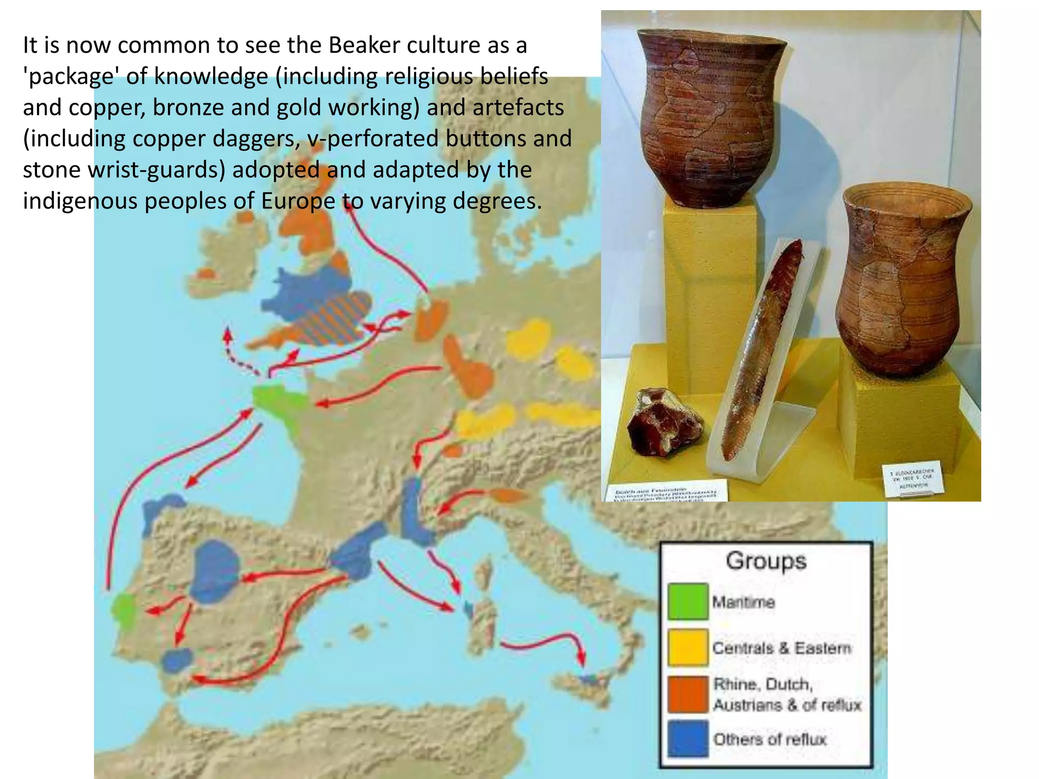 It is now common to see the Beaker culture as a
'package' of knowledge (including religious beliefs
and copper, bronze and gold working) and artefacts
(including copper daggers, v-perforated buttons and
stone wrist-guards) adopted and adapted by the
indigenous peoples of Europe to varying degrees.
 