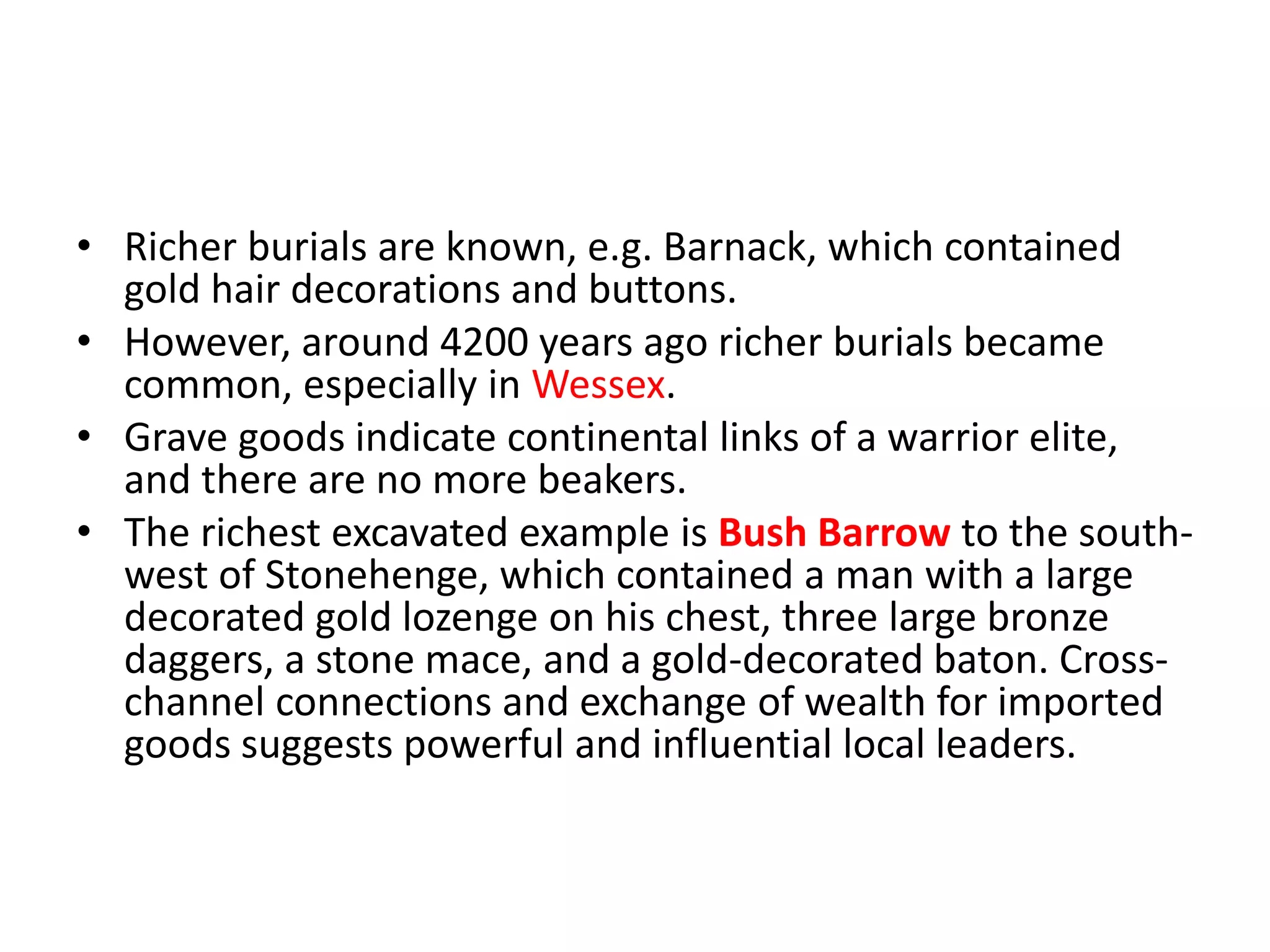 • Richer burials are known, e.g. Barnack, which contained
gold hair decorations and buttons.
• However, around 4200 years ago richer burials became
common, especially in Wessex.
• Grave goods indicate continental links of a warrior elite,
and there are no more beakers.
• The richest excavated example is Bush Barrow to the south-
west of Stonehenge, which contained a man with a large
decorated gold lozenge on his chest, three large bronze
daggers, a stone mace, and a gold-decorated baton. Cross-
channel connections and exchange of wealth for imported
goods suggests powerful and influential local leaders.
 