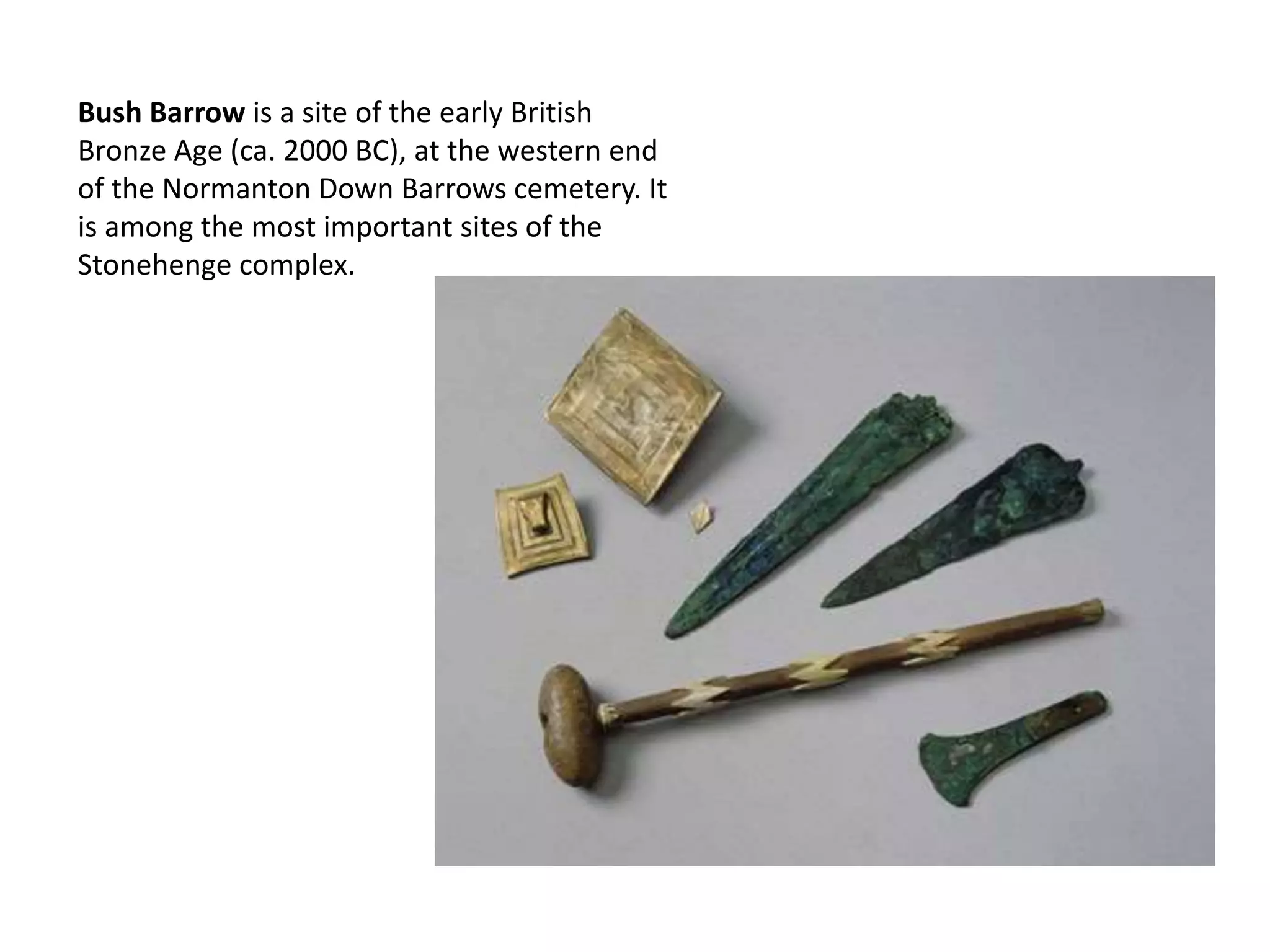 Bush Barrow is a site of the early British
Bronze Age (ca. 2000 BC), at the western end
of the Normanton Down Barrows cemetery. It
is among the most important sites of the
Stonehenge complex.
 