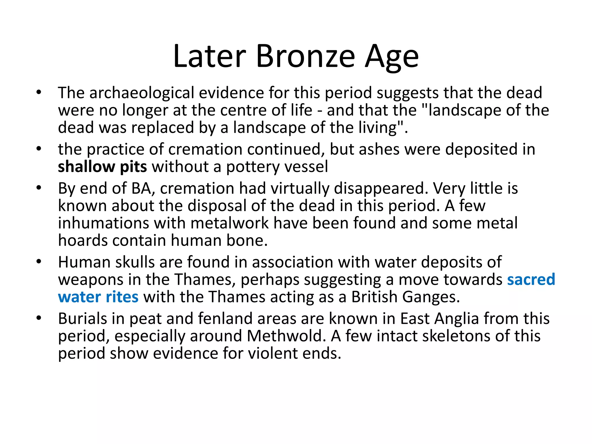 Later Bronze Age
• The archaeological evidence for this period suggests that the dead
were no longer at the centre of life - and that the "landscape of the
dead was replaced by a landscape of the living".
• the practice of cremation continued, but ashes were deposited in
shallow pits without a pottery vessel
• By end of BA, cremation had virtually disappeared. Very little is
known about the disposal of the dead in this period. A few
inhumations with metalwork have been found and some metal
hoards contain human bone.
• Human skulls are found in association with water deposits of
weapons in the Thames, perhaps suggesting a move towards sacred
water rites with the Thames acting as a British Ganges.
• Burials in peat and fenland areas are known in East Anglia from this
period, especially around Methwold. A few intact skeletons of this
period show evidence for violent ends.
 