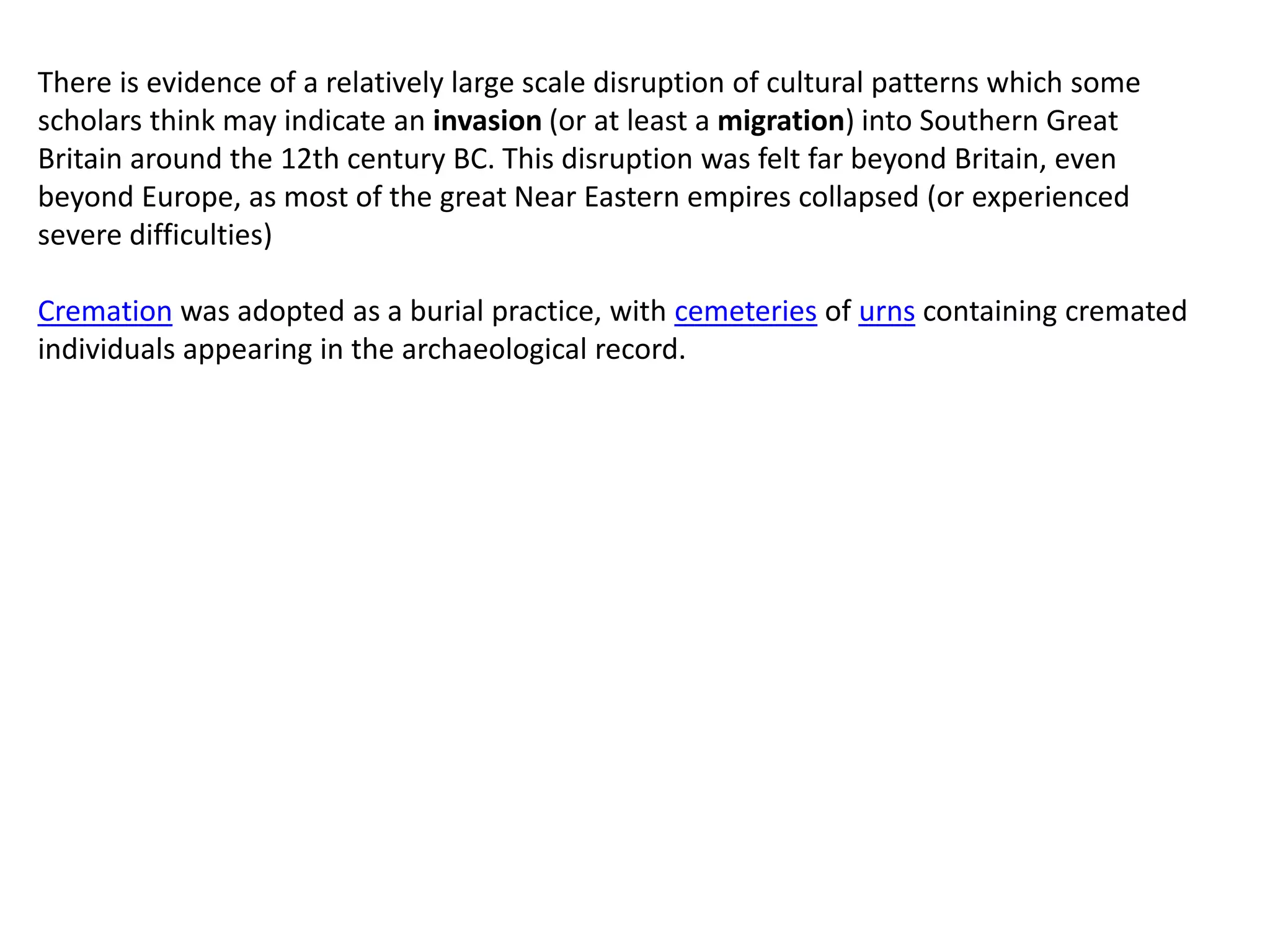 There is evidence of a relatively large scale disruption of cultural patterns which some
scholars think may indicate an invasion (or at least a migration) into Southern Great
Britain around the 12th century BC. This disruption was felt far beyond Britain, even
beyond Europe, as most of the great Near Eastern empires collapsed (or experienced
severe difficulties)
Cremation was adopted as a burial practice, with cemeteries of urns containing cremated
individuals appearing in the archaeological record.
 