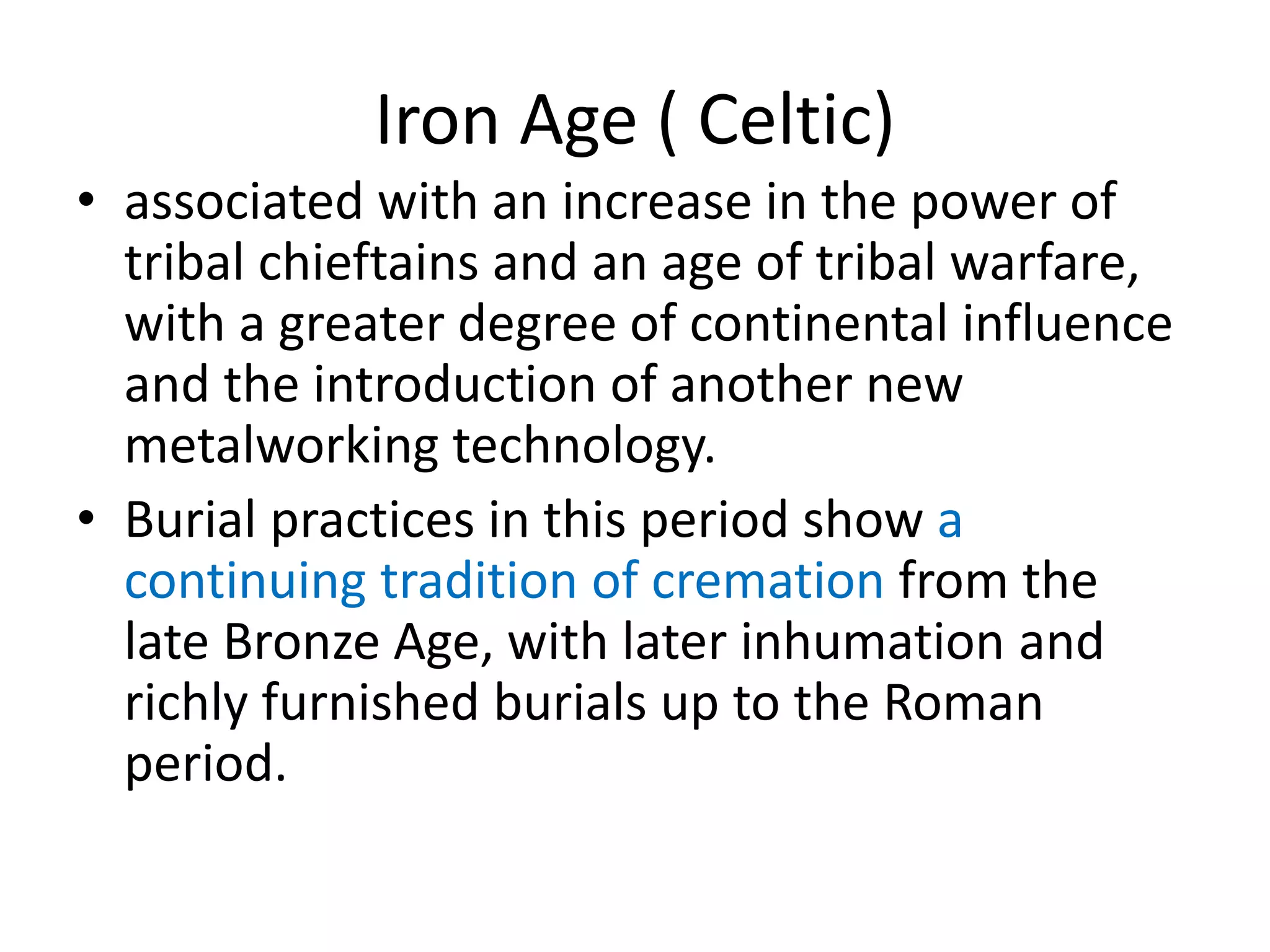 Iron Age ( Celtic)
• associated with an increase in the power of
tribal chieftains and an age of tribal warfare,
with a greater degree of continental influence
and the introduction of another new
metalworking technology.
• Burial practices in this period show a
continuing tradition of cremation from the
late Bronze Age, with later inhumation and
richly furnished burials up to the Roman
period.
 