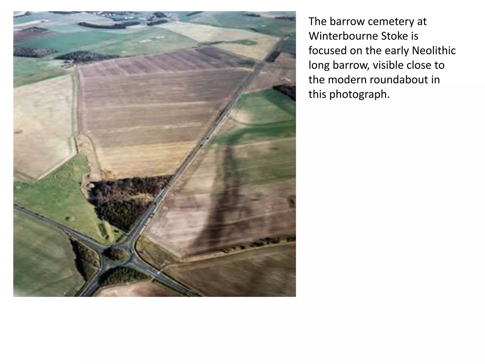 The barrow cemetery at
Winterbourne Stoke is
focused on the early Neolithic
long barrow, visible close to
the modern roundabout in
this photograph.
 