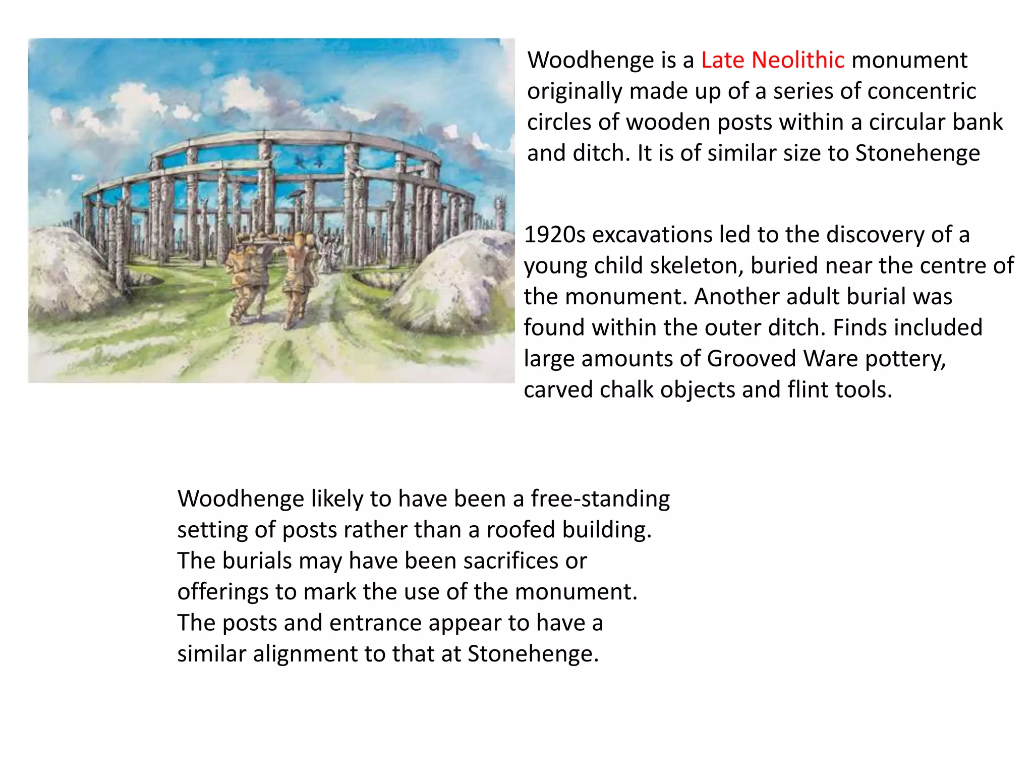 Woodhenge likely to have been a free-standing
setting of posts rather than a roofed building.
The burials may have been sacrifices or
offerings to mark the use of the monument.
The posts and entrance appear to have a
similar alignment to that at Stonehenge.
Woodhenge is a Late Neolithic monument
originally made up of a series of concentric
circles of wooden posts within a circular bank
and ditch. It is of similar size to Stonehenge
1920s excavations led to the discovery of a
young child skeleton, buried near the centre of
the monument. Another adult burial was
found within the outer ditch. Finds included
large amounts of Grooved Ware pottery,
carved chalk objects and flint tools.
 