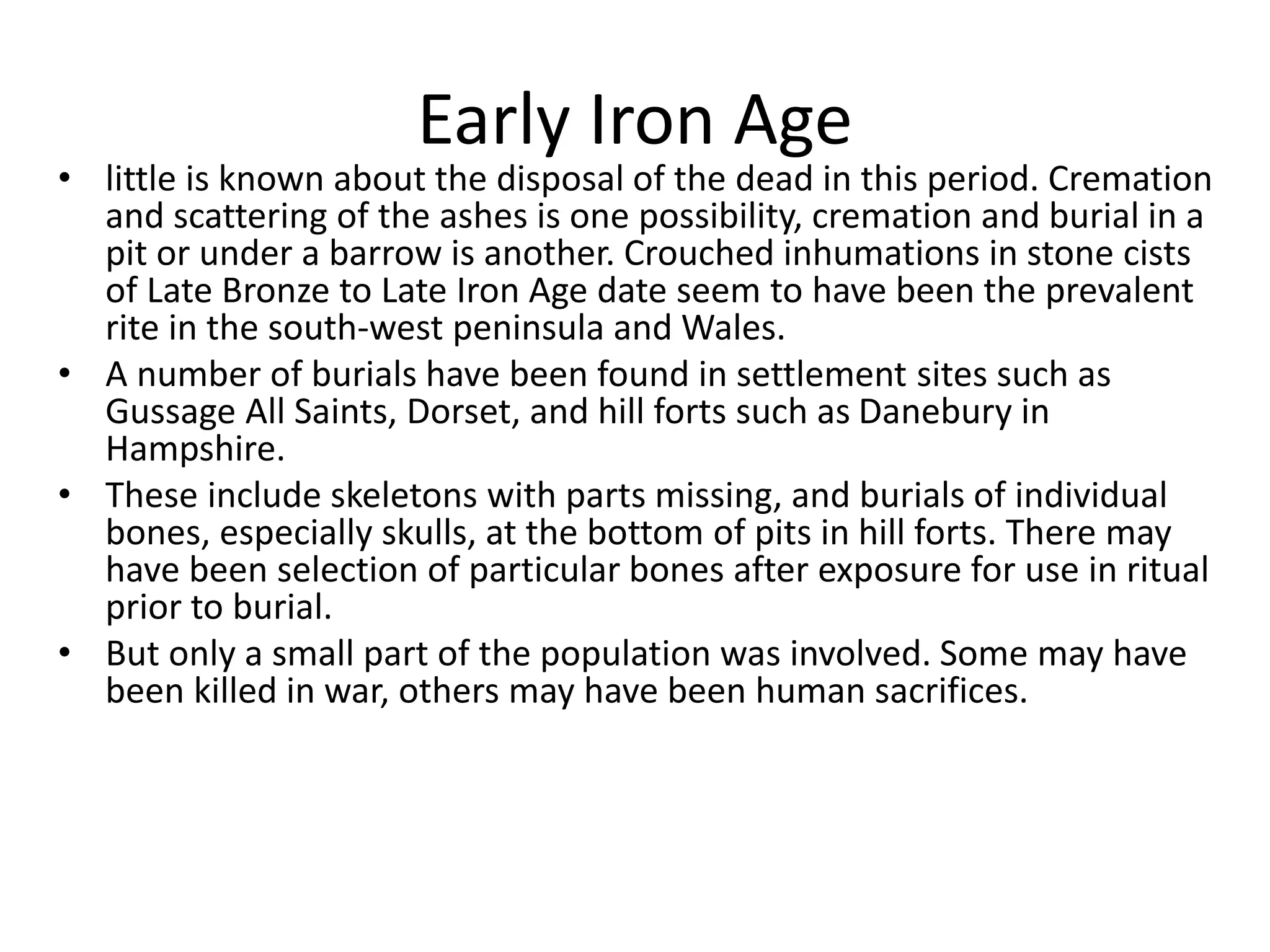 Early Iron Age
• little is known about the disposal of the dead in this period. Cremation
and scattering of the ashes is one possibility, cremation and burial in a
pit or under a barrow is another. Crouched inhumations in stone cists
of Late Bronze to Late Iron Age date seem to have been the prevalent
rite in the south-west peninsula and Wales.
• A number of burials have been found in settlement sites such as
Gussage All Saints, Dorset, and hill forts such as Danebury in
Hampshire.
• These include skeletons with parts missing, and burials of individual
bones, especially skulls, at the bottom of pits in hill forts. There may
have been selection of particular bones after exposure for use in ritual
prior to burial.
• But only a small part of the population was involved. Some may have
been killed in war, others may have been human sacrifices.
 