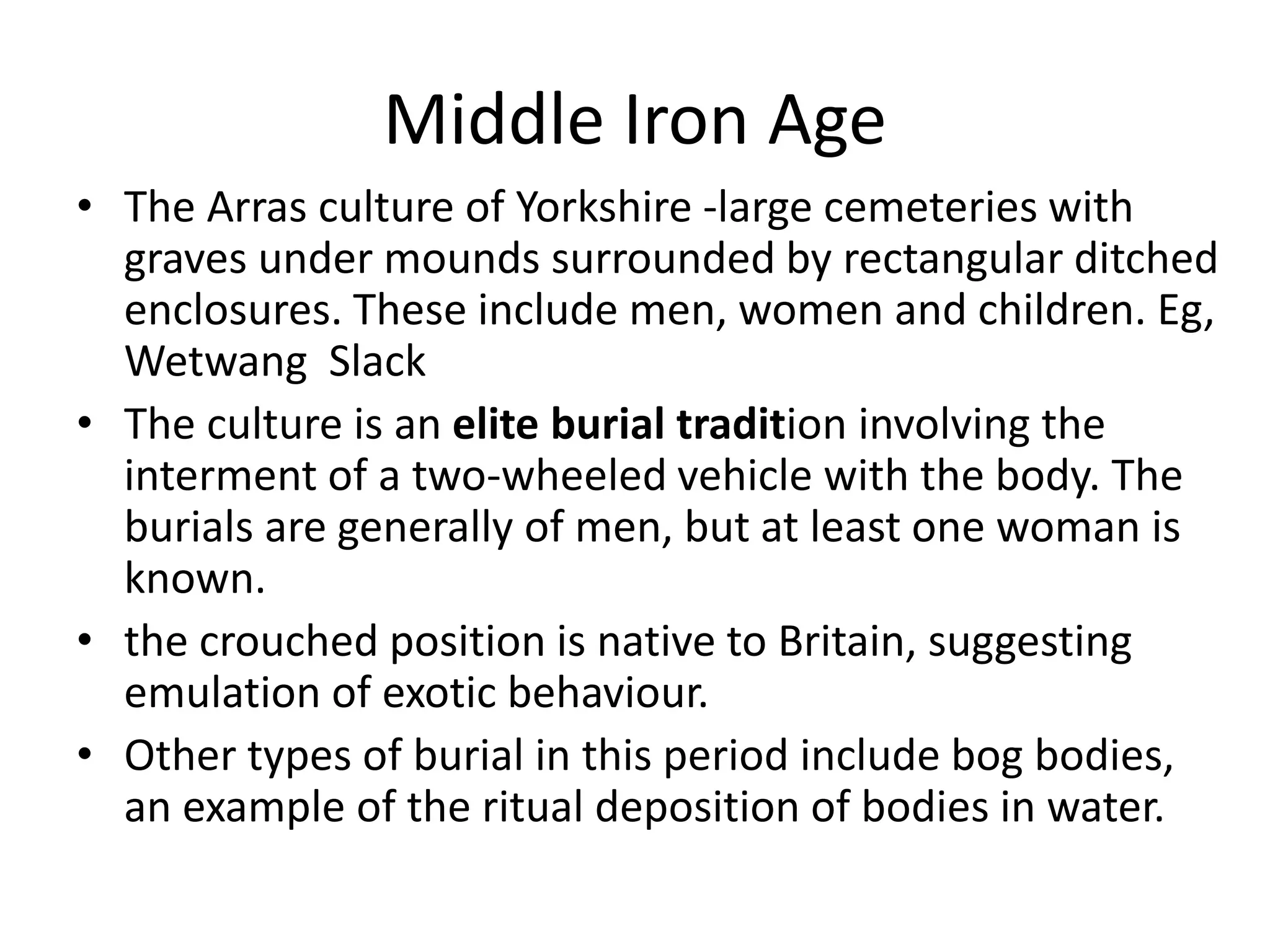 Middle Iron Age
• The Arras culture of Yorkshire -large cemeteries with
graves under mounds surrounded by rectangular ditched
enclosures. These include men, women and children. Eg,
Wetwang Slack
• The culture is an elite burial tradition involving the
interment of a two-wheeled vehicle with the body. The
burials are generally of men, but at least one woman is
known.
• the crouched position is native to Britain, suggesting
emulation of exotic behaviour.
• Other types of burial in this period include bog bodies,
an example of the ritual deposition of bodies in water.
 