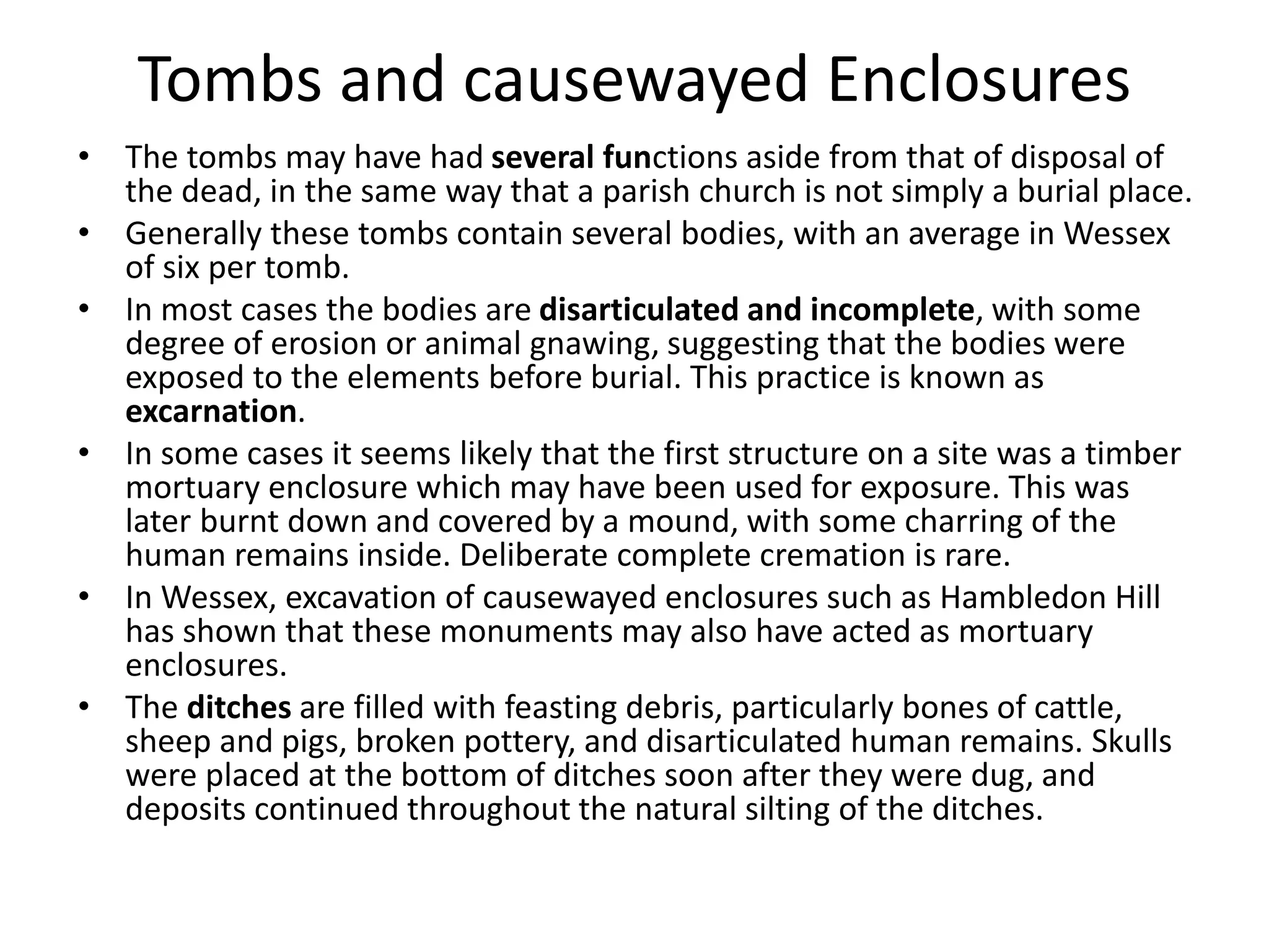 Tombs and causewayed Enclosures
• The tombs may have had several functions aside from that of disposal of
the dead, in the same way that a parish church is not simply a burial place.
• Generally these tombs contain several bodies, with an average in Wessex
of six per tomb.
• In most cases the bodies are disarticulated and incomplete, with some
degree of erosion or animal gnawing, suggesting that the bodies were
exposed to the elements before burial. This practice is known as
excarnation.
• In some cases it seems likely that the first structure on a site was a timber
mortuary enclosure which may have been used for exposure. This was
later burnt down and covered by a mound, with some charring of the
human remains inside. Deliberate complete cremation is rare.
• In Wessex, excavation of causewayed enclosures such as Hambledon Hill
has shown that these monuments may also have acted as mortuary
enclosures.
• The ditches are filled with feasting debris, particularly bones of cattle,
sheep and pigs, broken pottery, and disarticulated human remains. Skulls
were placed at the bottom of ditches soon after they were dug, and
deposits continued throughout the natural silting of the ditches.
 