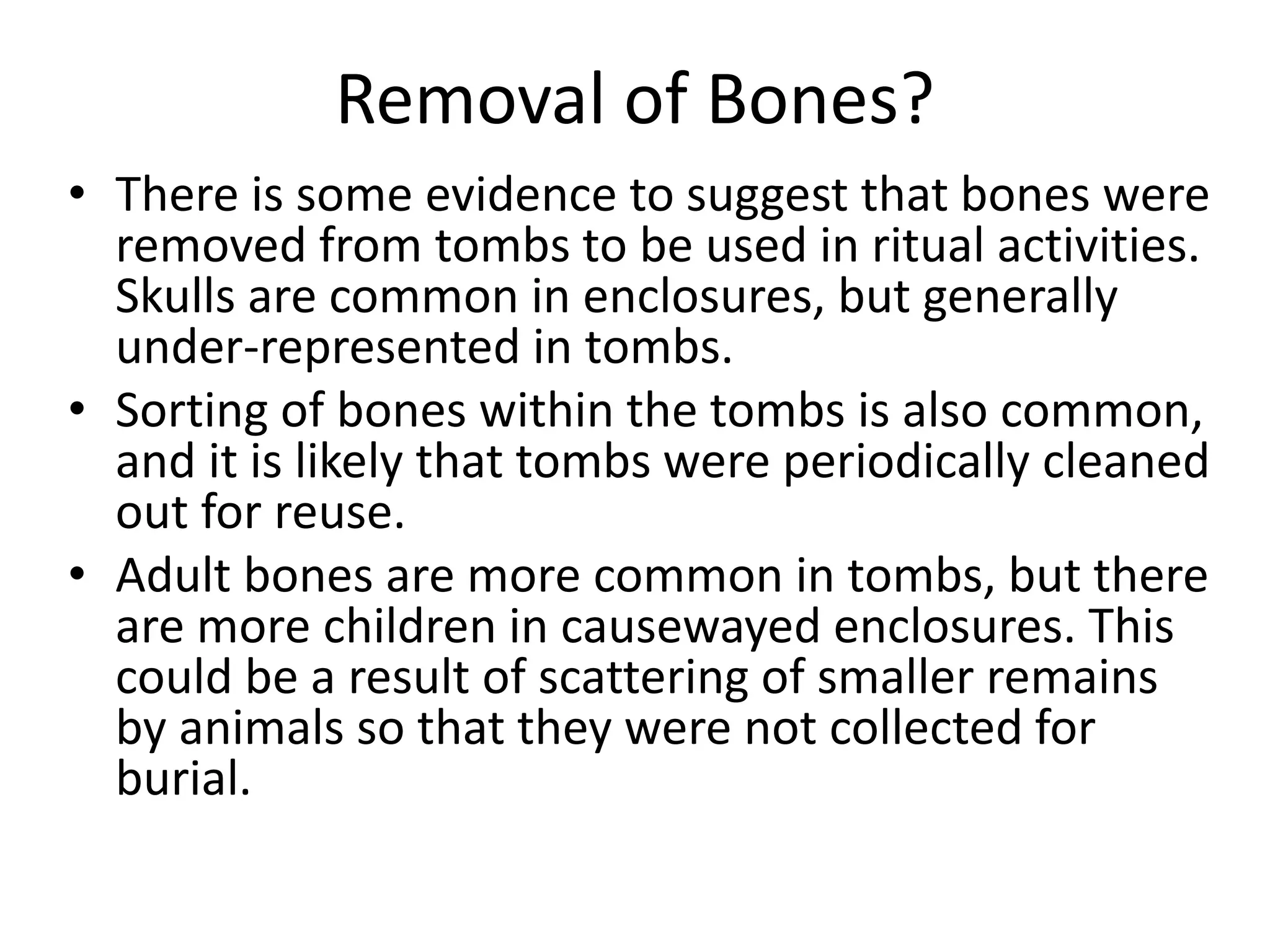 Removal of Bones?
• There is some evidence to suggest that bones were
removed from tombs to be used in ritual activities.
Skulls are common in enclosures, but generally
under-represented in tombs.
• Sorting of bones within the tombs is also common,
and it is likely that tombs were periodically cleaned
out for reuse.
• Adult bones are more common in tombs, but there
are more children in causewayed enclosures. This
could be a result of scattering of smaller remains
by animals so that they were not collected for
burial.
 